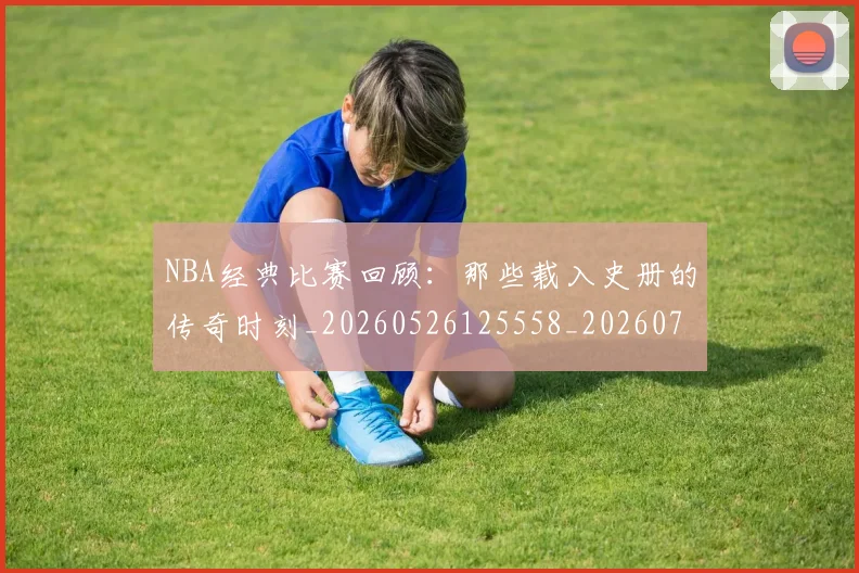 NBA经典比赛回顾：那些载入史册的传奇时刻_20260526125558_20260702171349_20260714214441