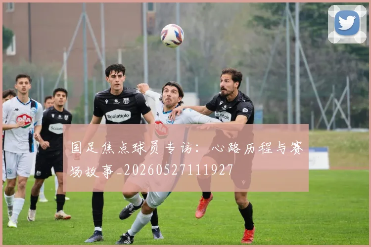 国足焦点球员专访：心路历程与赛场故事_20260527111927