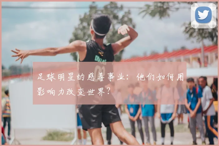 足球明星的慈善事业:他们如何用影响力改变世界?