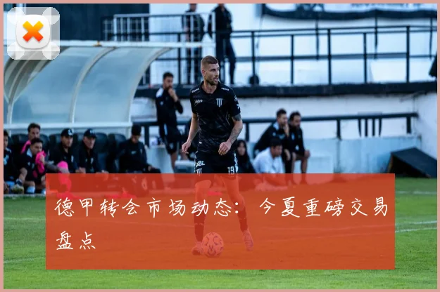 德甲转会市场动态：今夏重磅交易盘点