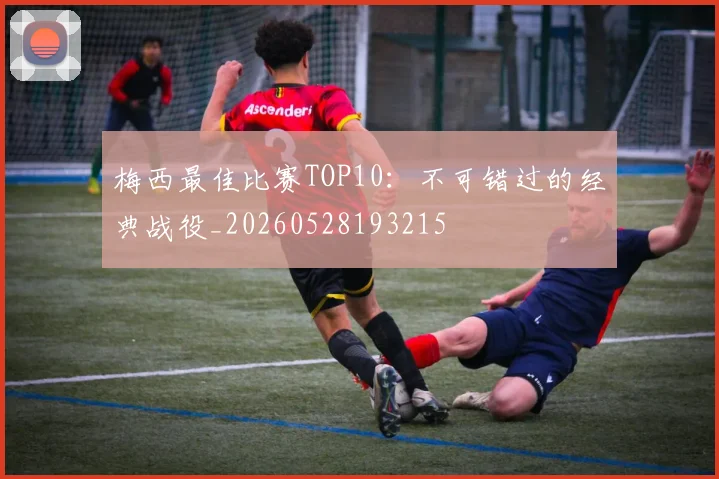 梅西最佳比赛TOP10：不可错过的经典战役_20260528193215