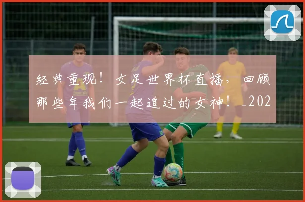 经典重现！女足世界杯直播，回顾那些年我们一起追过的女神！_20260708201227_20260803142601