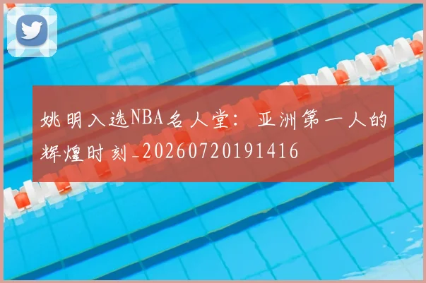 姚明入选NBA名人堂：亚洲第一人的辉煌时刻_20260720191416