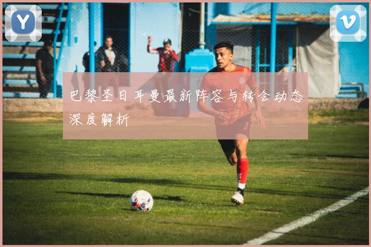 巴黎圣日耳曼最新阵容与转会动态深度解析