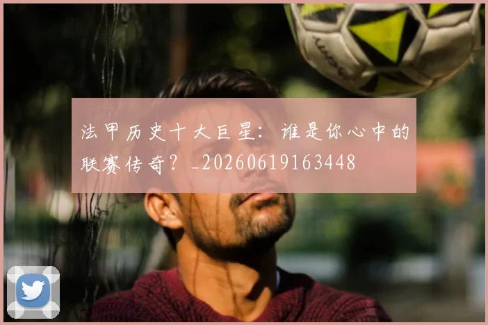 法甲历史十大巨星：谁是你心中的联赛传奇？_20260619163448