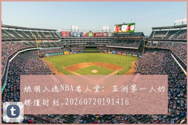 姚明入选NBA名人堂：亚洲第一人的辉煌时刻_20260720191416