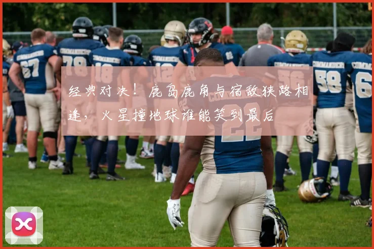 经典对决！鹿岛鹿角与宿敌狭路相逢，火星撞地球谁能笑到最后