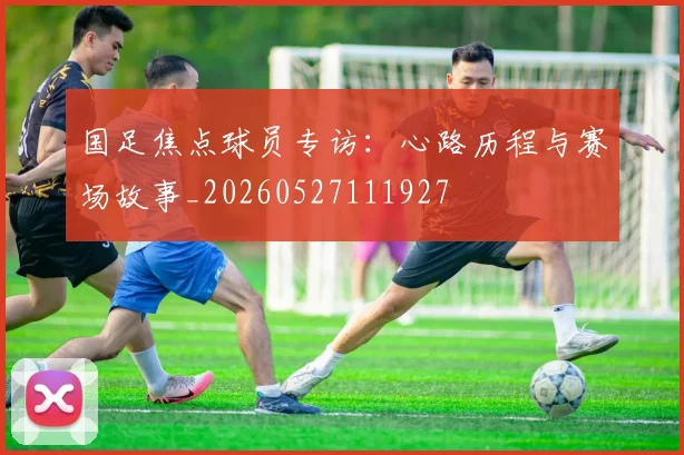 国足焦点球员专访:心路历程与赛场故事_20260527111927