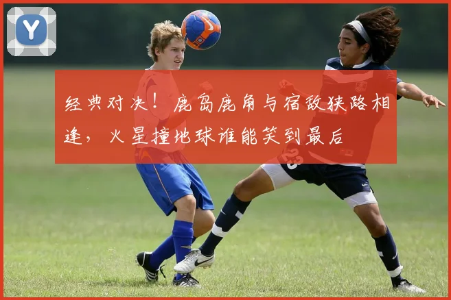 经典对决!鹿岛鹿角与宿敌狭路相逢,火星撞地球谁能笑到最后