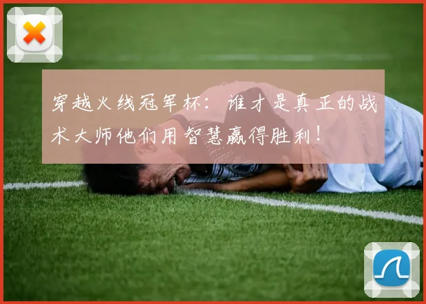 穿越火线冠军杯：谁才是真正的战术大师他们用智慧赢得胜利！
