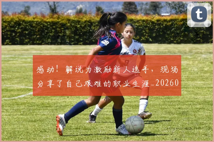 感动！解说为激励新人选手，现场分享了自己艰难的职业生涯_20260707143713