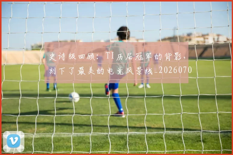 史诗级回顾：TI历届冠军的背影，刻下了最美的电竞风景线_20260703221431_20260718205427