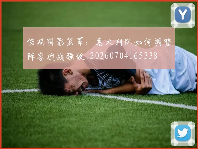 伤病阴影笼罩，意大利队如何调整阵容迎战强敌_20260704165338