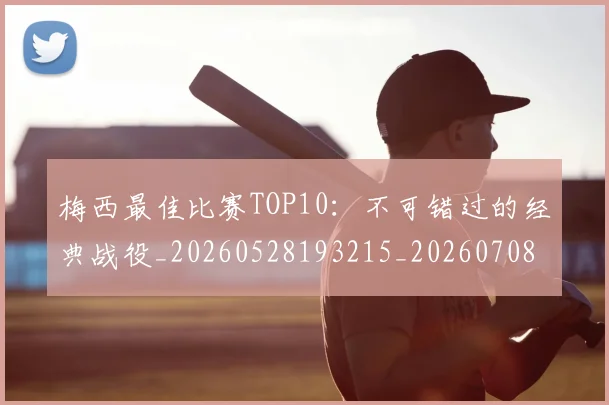 梅西最佳比赛TOP10：不可错过的经典战役_20260528193215_20260708185945