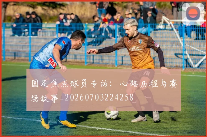 国足焦点球员专访：心路历程与赛场故事_20260703224258