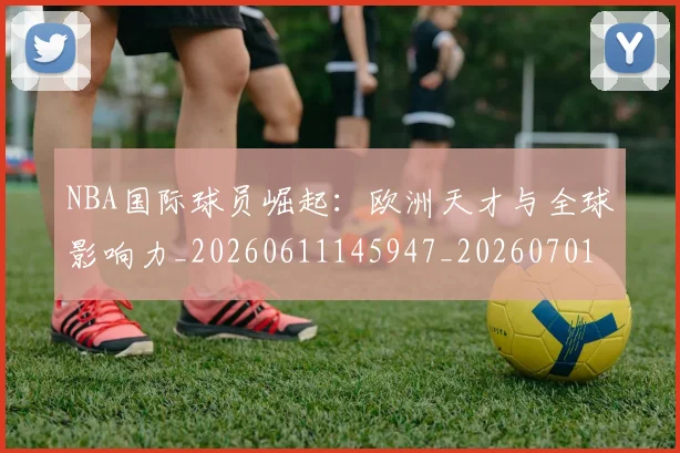 NBA国际球员崛起：欧洲天才与全球影响力_20260611145947_20260701215503