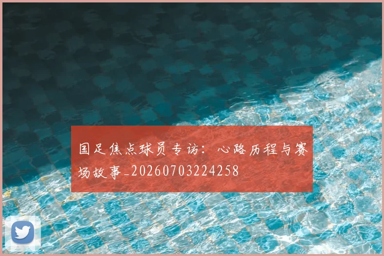国足焦点球员专访：心路历程与赛场故事_20260703224258