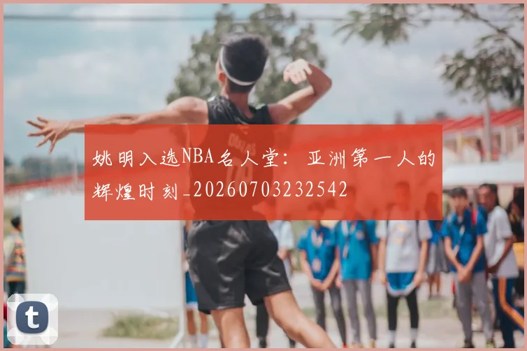 姚明入选NBA名人堂：亚洲第一人的辉煌时刻_20260703232542