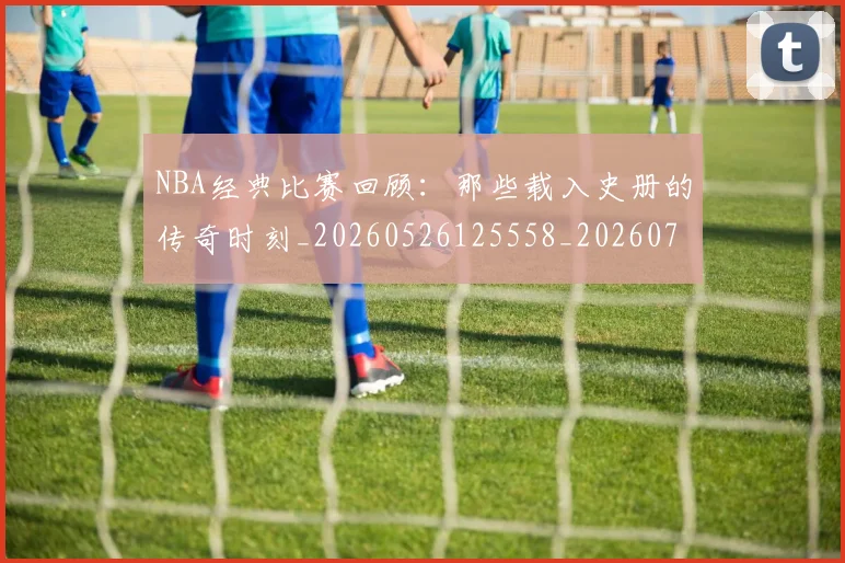 NBA经典比赛回顾：那些载入史册的传奇时刻_20260526125558_20260702171349_20260714214441