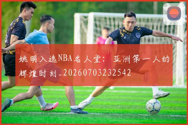 姚明入选NBA名人堂：亚洲第一人的辉煌时刻_20260703232542