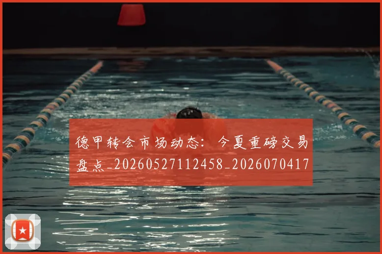 德甲转会市场动态：今夏重磅交易盘点_20260527112458_20260704173719